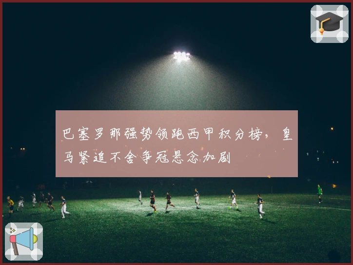 巴塞罗那强势领跑西甲积分榜，皇马紧追不舍争冠悬念加剧