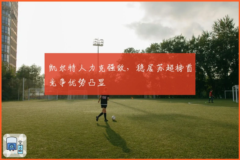 凯尔特人力克强敌，稳居苏超榜首竞争优势凸显