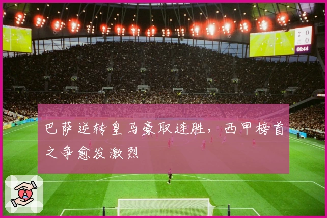 巴萨逆转皇马豪取连胜，西甲榜首之争愈发激烈