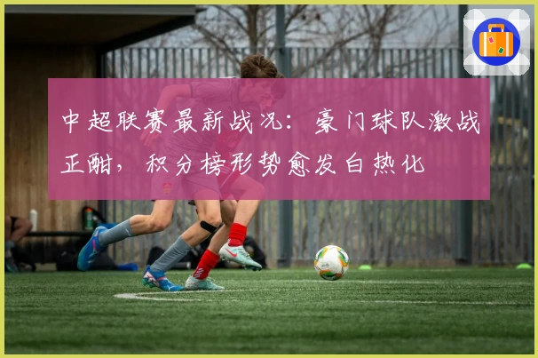 中超联赛最新战况：豪门球队激战正酣，积分榜形势愈发白热化