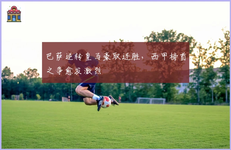 巴萨逆转皇马豪取连胜，西甲榜首之争愈发激烈