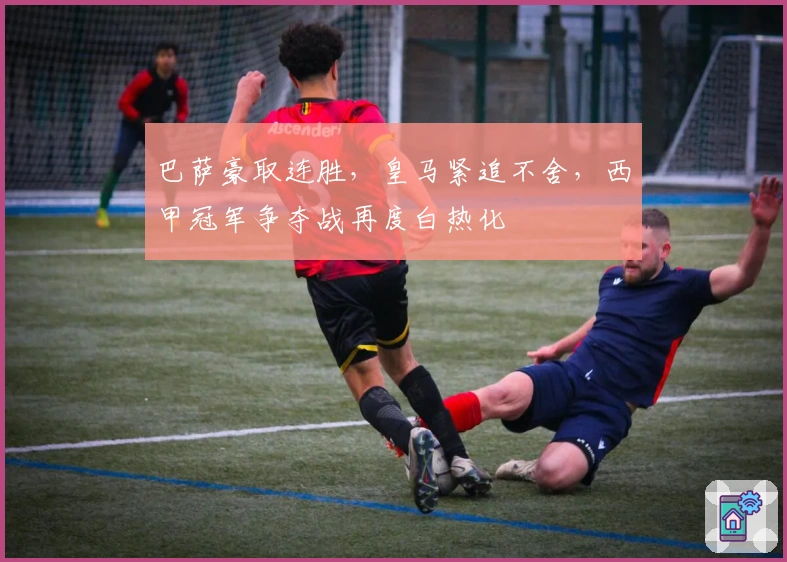 巴萨豪取连胜,皇马紧追不舍,西甲冠军争夺战再度白热化