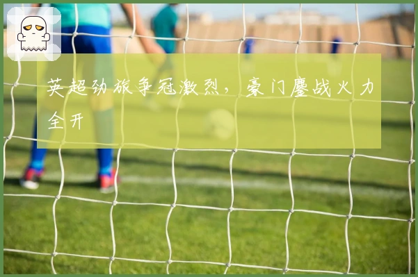 英超劲旅争冠激烈，豪门鏖战火力全开