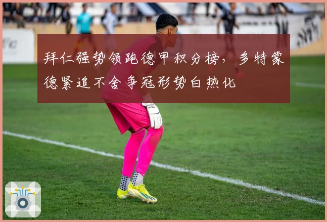 拜仁强势领跑德甲积分榜，多特蒙德紧追不舍争冠形势白热化