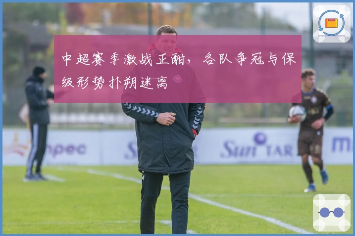 中超赛季激战正酣，各队争冠与保级形势扑朔迷离