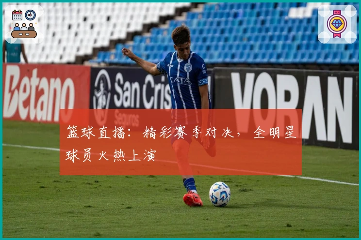 篮球直播：精彩赛季对决，全明星球员火热上演